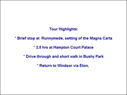Tour Highlights:
* Brief stop at Runnymede, setting of the Magna Carta
* 2.5 hrs at Hampton Court Palace
* Drive through and short walk in Bushy Park
* Return to Windsor via Eton, Tour Highlights:
* Brief stop at Runnymede, setting of the Magna Carta
* 2.5 hrs at Hampton Court Palace
* Drive through and short walk in Bushy Park
* Return to Windsor via Eton,