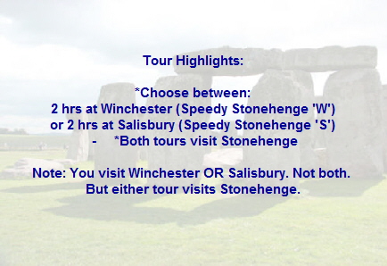 Tour Highlights:
*Choose between:
2 hrs at Winchester (Speedy Stonehenge 'W')
or 2 hrs at Salisbury (Speedy Stonehenge 'S')
- *Both tours visit Stonehenge
Note: You visit Winchester OR Salisbury. Not both.
But either tour visits Stonehenge. Tour Highlights:
*Choose between:
2 hrs at Winchester (Speedy Stonehenge 'W')
or 2 hrs at Salisbury (Speedy Stonehenge 'S')
- *Both tours visit Stonehenge
Note: You visit Winchester OR Salisbury. Not both.
But either tour visits Stonehenge.