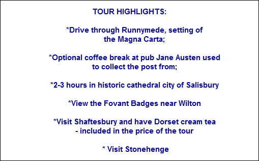 TOUR HIGHLIGHTS:

     *Drive through Runnymede, setting of
      the Magna Carta; 

     *Optional coffee break at pub Jane Austen used
      to collect the post from; 

     *2-3 hours in historic cathedral city of Salisbury

     *View the Fovant Badges near Wilton

     *Visit Shaftesbury and have Dorset cream tea
     - included in the price of the tour

      * Visit Stonehenge
